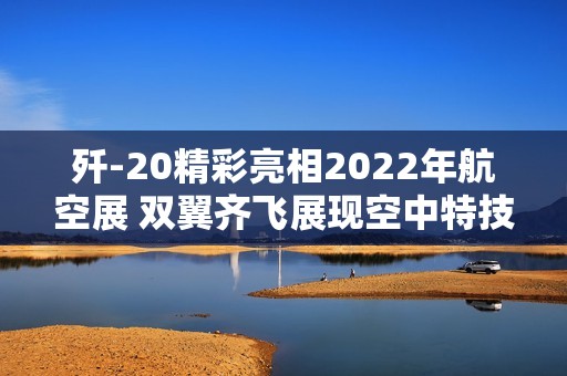 歼-20精彩亮相2022年航空展 双翼齐飞展现空中特技魅力