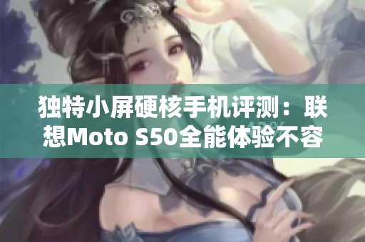 独特小屏硬核手机评测：联想Moto S50全能体验不容错过