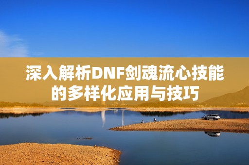 深入解析DNF剑魂流心技能的多样化应用与技巧