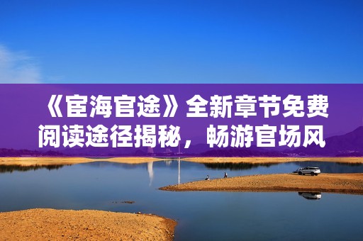 《宦海官途》全新章节免费阅读途径揭秘，畅游官场风云之旅！