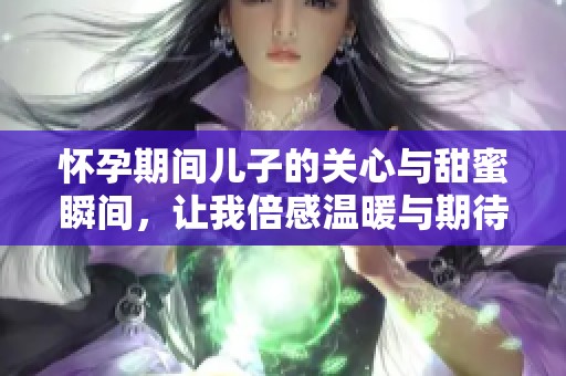 怀孕期间儿子的关心与甜蜜瞬间，让我倍感温暖与期待