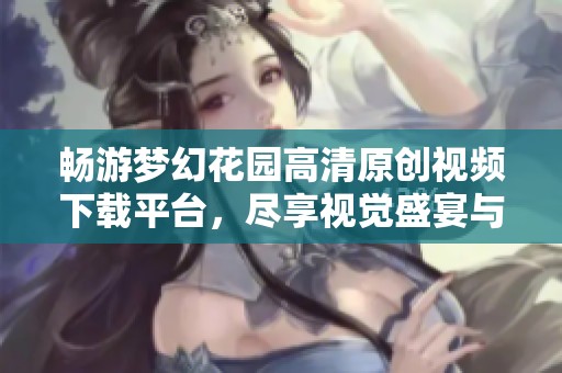 畅游梦幻花园高清原创视频下载平台，尽享视觉盛宴与创意灵感