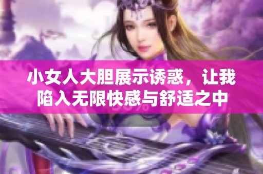 小女人大胆展示诱惑，让我陷入无限快感与舒适之中