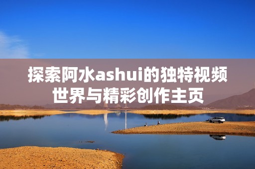 探索阿水ashui的独特视频世界与精彩创作主页