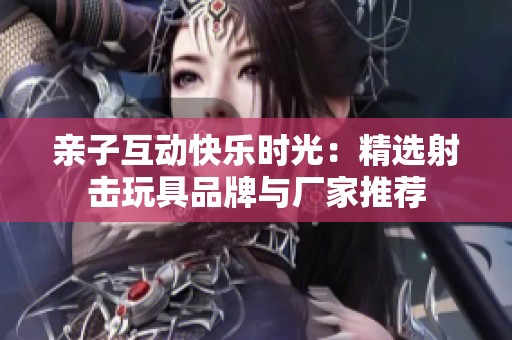 亲子互动快乐时光：精选射击玩具品牌与厂家推荐