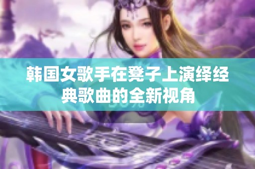 韩国女歌手在凳子上演绎经典歌曲的全新视角