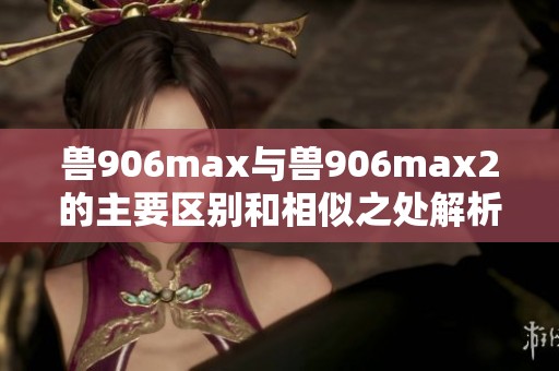 兽906max与兽906max2的主要区别和相似之处解析