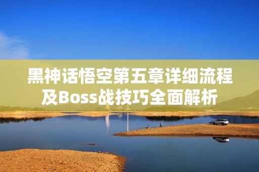 黑神话悟空第五章详细流程及Boss战技巧全面解析