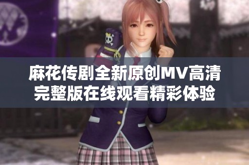 麻花传剧全新原创MV高清完整版在线观看精彩体验