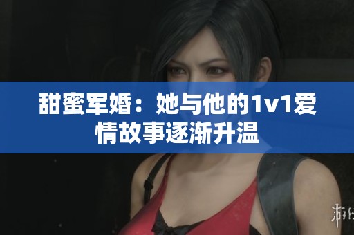 甜蜜军婚：她与他的1v1爱情故事逐渐升温