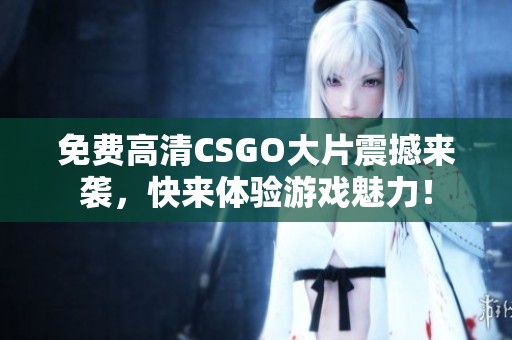 免费高清CSGO大片震撼来袭，快来体验游戏魅力！