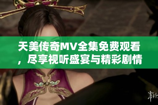 天美传奇MV全集免费观看，尽享视听盛宴与精彩剧情展现