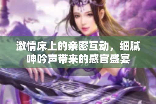 激情床上的亲密互动，细腻呻吟声带来的感官盛宴