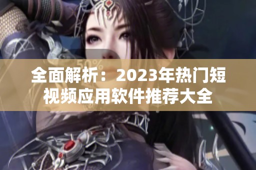 全面解析：2023年热门短视频应用软件推荐大全