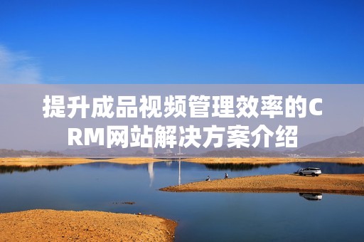 提升成品视频管理效率的CRM网站解决方案介绍