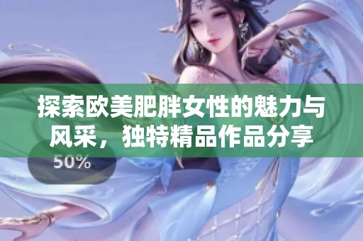 探索欧美肥胖女性的魅力与风采，独特精品作品分享