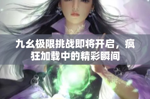 九幺极限挑战即将开启，疯狂加载中的精彩瞬间