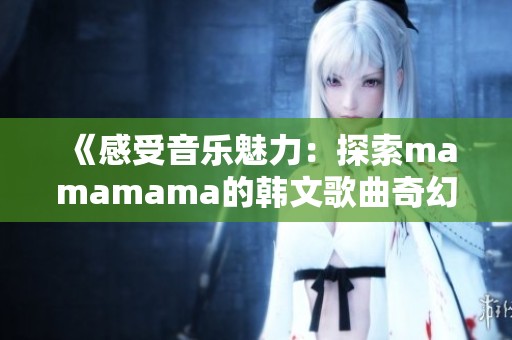 《感受音乐魅力：探索mamamama的韩文歌曲奇幻之旅》