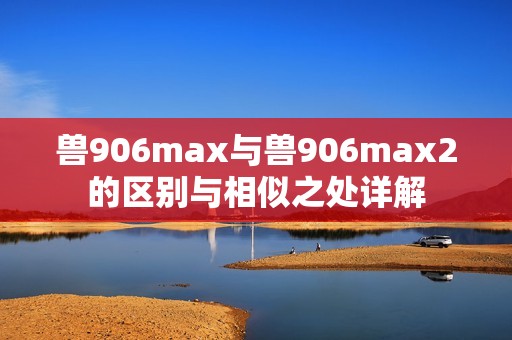 兽906max与兽906max2的区别与相似之处详解