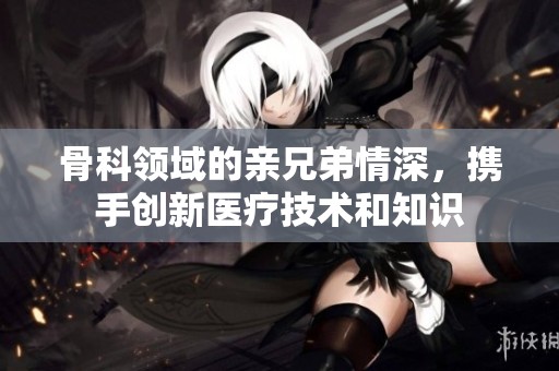 骨科领域的亲兄弟情深，携手创新医疗技术和知识