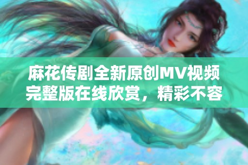 麻花传剧全新原创MV视频完整版在线欣赏，精彩不容错过