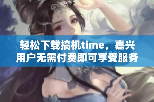 轻松下载搞机time，嘉兴用户无需付费即可享受服务